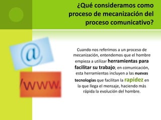 ¿Qué consideramos como
proceso de mecanización del
     proceso comunicativo?


   Cuando nos referimos a un proceso de
 mecanización, entendemos que el hombre
 empieza a utilizar herramientas para
 facilitar su trabajo; en comunicación,
  esta herramientas incluyen a las nuevas
 tecnologías que facilitan la rapidez en
   la que llega el mensaje, haciendo más
       rápida la evolución del hombre.
 