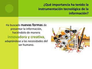 ¿Qué importancia ha tenido la
                         instrumentación tecnológica de la
                                            información?


Ha buscado nuevas formas de
   presentar la información,
    haciéndolo de manera
  innovadora y creativa,
adaptándose a las necesidades del
         ser humano.
 