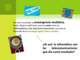 Dio como resultado, la convergencia mediática.
Burke y Brigss lo definieron como la unión entre los
ordenadores y las telecomunicaciones, así como el
desarrollo de la tecnología digital, texto y sonidos.




                             ¿Al unir la informática con
                             las    telecomunicaciones
                             que dio como resultado?
 