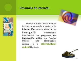 Desarrollo de internet:



      Manuel Castells indica que el
 Internet se desarrolla a partir de la
 interacción entre la ciencia, la
 investigación           universitaria
 fundamental, los programas de
 investigación militar en Estados
 Unidos      —una        combinación
 curiosa— y la contracultura
 radical libertaria.
 