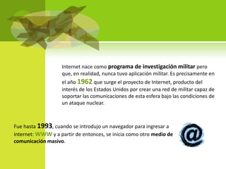 Internet nace como programa de investigación militar pero
                   que, en realidad, nunca tuvo aplicación militar. Es precisamente en
                   el año 1962 que surge el proyecto de Internet, producto del
                   interés de los Estados Unidos por crear una red de militar capaz de
                   soportar las comunicaciones de esta esfera bajo las condiciones de
                   un ataque nuclear.



Fue hasta 1993, cuando se introdujo un navegador para ingresar a
internet: WWW y a partir de entonces, se inicia como otro medio de
comunicación masivo.
 