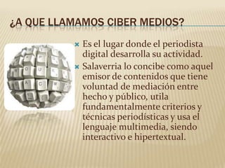 ¿A QUE LLAMAMOS CIBER MEDIOS?
           Es el lugar donde el periodista
            digital desarrolla su actividad.
           Salaverria lo concibe como aquel
            emisor de contenidos que tiene
            voluntad de mediación entre
            hecho y público, utila
            fundamentalmente criterios y
            técnicas periodísticas y usa el
            lenguaje multimedia, siendo
            interactivo e hipertextual.
 