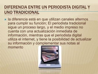 DIFERENCIA ENTRE UN PERIODISTA DIGITAL Y
UNO TRADICIONAL
   la diferencia está en que utilizan canales alternos
    para cumplir su función; El periodista tradicional
    sigue un proceso largo, y el medio impreso no
    cuenta con una actualización inmediata de
    información, mientras que el periodista digital
    utiliza el internet, y tiene la posibilidad de actualizar
    su información y complementar sus notas al
    momento
 
