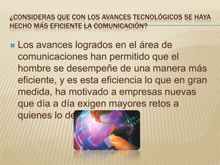 ¿CONSIDERAS QUE CON LOS AVANCES TECNOLÓGICOS SE HAYA
HECHO MÁS EFICIENTE LA COMUNICACIÓN?

   Los avances logrados en el área de
    comunicaciones han permitido que el
    hombre se desempeñe de una manera más
    eficiente, y es esta eficiencia lo que en gran
    medida, ha motivado a empresas nuevas
    que día a día exigen mayores retos a
    quienes lo desarrollan.
 
