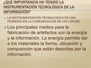¿QUÉ IMPORTANCIA HA TENIDO LA
INSTRUMENTACIÓN TECNOLÓGICA DE LA
INFORMACIÓN?
   LA INSTRUMENTACION TECNOLOGICA ES UNA
    PIORIDAD EN LA COMUNICACION DE HOY EN DIA.

 Los    principales medios para la
    fabricación de artefactos son la energía
    y la información. La energía permite dar
    a los materiales la forma, ubicación y
    composición que están descritas por la
    información.
 