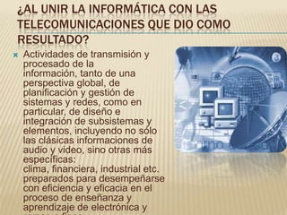 ¿AL UNIR LA INFORMÁTICA CON LAS
TELECOMUNICACIONES QUE DIO COMO
RESULTADO?
   Actividades de transmisión y
    procesado de la
    información, tanto de una
    perspectiva global, de
    planificación y gestión de
    sistemas y redes, como en
    particular, de diseño e
    integración de subsistemas y
    elementos, incluyendo no sólo
    las clásicas informaciones de
    audio y video, sino otras más
    específicas:
    clima, financiera, industrial etc.
    preparados para desempeñarse
    con eficiencia y eficacia en el
    proceso de enseñanza y
    aprendizaje de electrónica y
 