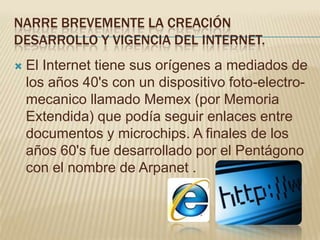 NARRE BREVEMENTE LA CREACIÓN
DESARROLLO Y VIGENCIA DEL INTERNET.
   El Internet tiene sus orígenes a mediados de
    los años 40's con un dispositivo foto-electro-
    mecanico llamado Memex (por Memoria
    Extendida) que podía seguir enlaces entre
    documentos y microchips. A finales de los
    años 60's fue desarrollado por el Pentágono
    con el nombre de Arpanet .
 