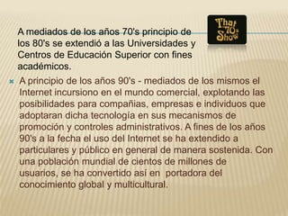 A mediados de los años 70's principio de
    los 80's se extendió a las Universidades y
    Centros de Educación Superior con fines
    académicos.
   A principio de los años 90's - mediados de los mismos el
    Internet incursiono en el mundo comercial, explotando las
    posibilidades para compañias, empresas e individuos que
    adoptaran dicha tecnología en sus mecanismos de
    promoción y controles administrativos. A fines de los años
    90's a la fecha el uso del Internet se ha extendido a
    particulares y público en general de manera sostenida. Con
    una población mundial de cientos de millones de
    usuarios, se ha convertido así en portadora del
    conocimiento global y multicultural.
 