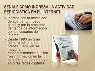 SEÑALE COMO INGRESA LA ACTIVIDAD
PERIODÍSTICA EN EL INTERNET.
   Ingresa con la necesidad
    de abarcar un nuevo
    canal, y por la creciente
    demanda de información
    por los usuarios de
    internet.
   Desde 1993 un gran
    número editoras de
    prensa diaria, en su
    mayoría
    estadounidenses, publica
    ron información en la
    plataforma de Internet y
    en otras redes digitales
 