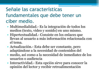 Señale las características
fundamentales que debe tener un
ciber medio.
• Multimedialidad.- Es la integración de todos los
  medios (texto, video y sonido) en uno mismo.
• Hipertextualidad.- Consiste en los enlaces que
  llevan al usuario a más información relacionada con
  el tema.
• Actualización.- Esta debe ser constante, pero
  adaptándose a la necesidad de contenidos del
• medio, así como a la necesidad de inmediatez de los
  usuarios o audiencia
• Interactividad.- Esta opción sirve para conocer la
  opinión del lector y recibir retroalimentación
 