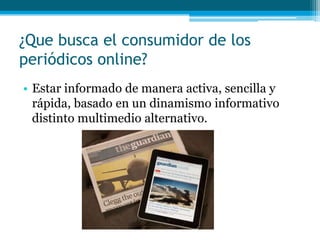 ¿Que busca el consumidor de los
periódicos online?
• Estar informado de manera activa, sencilla y
  rápida, basado en un dinamismo informativo
  distinto multimedio alternativo.
 