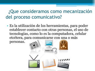 ¿Que consideramos como mecanización
del proceso comunicativo?
• Es la utilización de los herramientas, para poder
  establecer contacto con otras personas, el uso de
  tecnologías, como lo es la computadora, celular
  etcétera, para comunicarse con una o más
  personas.
 