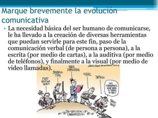 Marque brevemente la evolución
comunicativa
• La necesidad básica del ser humano de comunicarse,
  le ha llevado a la creación de diversas herramientas
  que puedan servirle para este fin, paso de la
  comunicación verbal (de persona a persona), a la
  escrita (por medio de cartas), a la auditiva (por medio
  de teléfonos), y finalmente a la visual (por medio de
  video llamadas).
 