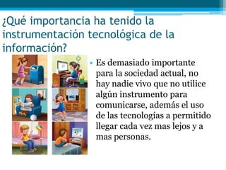 ¿Qué importancia ha tenido la
instrumentación tecnológica de la
información?
                • Es demasiado importante
                  para la sociedad actual, no
                  hay nadie vivo que no utilice
                  algún instrumento para
                  comunicarse, además el uso
                  de las tecnologías a permitido
                  llegar cada vez mas lejos y a
                  mas personas.
 