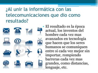 ¿Al unir la informática con las
telecomunicaciones que dio como
resultado?
               • El resultado es la época
                 actual, los inventos del
                 hombre cada vez mas
                 avanzados en tecnología
                 que hacen que los seres
                 humanos se comuniquen
                 entre si cada vez mejor sin
                 importar, rompiendo
                 barreras cada vez mas
                 grandes, como distancias,
                 lenguaje, etc.
 
