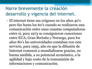 Narre brevemente la creación
desarrollo y vigencia del internet.
• El internet tiene sus orígenes en los años 40’s
  pero fue hasta los 60’s cuando se realizaron una
  comunicación entre unas cuantas computadoras
  entre si, para 1973 se consiguieron conexiones
  entre EUA, Gran Bretaña y Noruega, para los
  años 80’s las universidades contaban con este
  servicio, para 1995, año en que la difusión de
  Internet comenzó a mundializarse gracias, en
  buena medida, a su potencial económico, a la
  agilidad y bajo costo de la transmisión de
  informaciones y comunicación.
 
