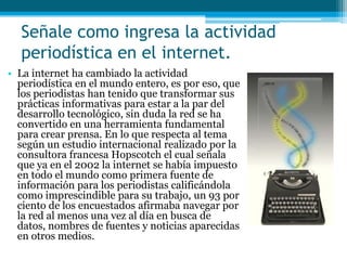 Señale como ingresa la actividad
  periodística en el internet.
• La internet ha cambiado la actividad
  periodística en el mundo entero, es por eso, que
  los periodistas han tenido que transformar sus
  prácticas informativas para estar a la par del
  desarrollo tecnológico, sin duda la red se ha
  convertido en una herramienta fundamental
  para crear prensa. En lo que respecta al tema
  según un estudio internacional realizado por la
  consultora francesa Hopscotch el cual señala
  que ya en el 2002 la internet se había impuesto
  en todo el mundo como primera fuente de
  información para los periodistas calificándola
  como imprescindible para su trabajo, un 93 por
  ciento de los encuestados afirmaba navegar por
  la red al menos una vez al día en busca de
  datos, nombres de fuentes y noticias aparecidas
  en otros medios.
 