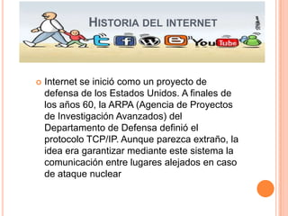HISTORIA DEL INTERNET



   Internet se inició como un proyecto de
    defensa de los Estados Unidos. A finales de
    los años 60, la ARPA (Agencia de Proyectos
    de Investigación Avanzados) del
    Departamento de Defensa definió el
    protocolo TCP/IP. Aunque parezca extraño, la
    idea era garantizar mediante este sistema la
    comunicación entre lugares alejados en caso
    de ataque nuclear
 