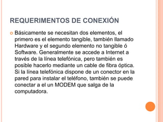 REQUERIMENTOS DE CONEXIÓN
   Básicamente se necesitan dos elementos, el
    primero es el elemento tangible, también llamado
    Hardware y el segundo elemento no tangible ó
    Software. Generalmente se accede a Internet a
    través de la línea telefónica, pero también es
    posible hacerlo mediante un cable de fibra óptica.
    Si la línea telefónica dispone de un conector en la
    pared para instalar el teléfono, también se puede
    conectar a el un MODEM que salga de la
    computadora.
 