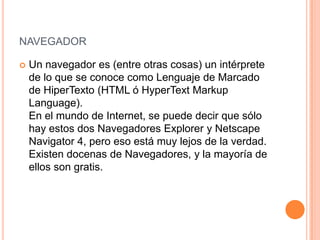 NAVEGADOR

   Un navegador es (entre otras cosas) un intérprete
    de lo que se conoce como Lenguaje de Marcado
    de HiperTexto (HTML ó HyperText Markup
    Language).
    En el mundo de Internet, se puede decir que sólo
    hay estos dos Navegadores Explorer y Netscape
    Navigator 4, pero eso está muy lejos de la verdad.
    Existen docenas de Navegadores, y la mayoría de
    ellos son gratis.
 