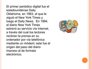 El primer periódico digital fue el
estadounidense Daily
Oklahoma, en 1963, al que le
siguió el New York Times y
luego el Daily News. En 1994,
el diario New York Times
estrenó su servicio vía Internet,
a través del cual los lectores
recibían la prensa en su
ordenador por vía telefónica
mediante un módem; este fue el
origen del paso del diario
impreso al de formato
electrónico.
 