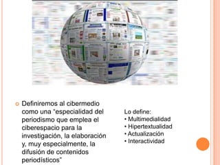    Definiremos al cibermedio
    como una “especialidad del      Lo define:
    periodismo que emplea el        • Multimedialidad
    ciberespacio para la            • Hipertextualidad
    investigación, la elaboración   • Actualización
    y, muy especialmente, la        • Interactividad
    difusión de contenidos
    periodísticos”
 