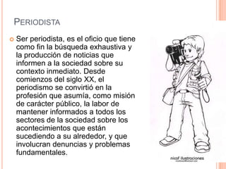 PERIODISTA
   Ser periodista, es el oficio que tiene
    como fin la búsqueda exhaustiva y
    la producción de noticias que
    informen a la sociedad sobre su
    contexto inmediato. Desde
    comienzos del siglo XX, el
    periodismo se convirtió en la
    profesión que asumía, como misión
    de carácter público, la labor de
    mantener informados a todos los
    sectores de la sociedad sobre los
    acontecimientos que están
    sucediendo a su alrededor, y que
    involucran denuncias y problemas
    fundamentales.
 