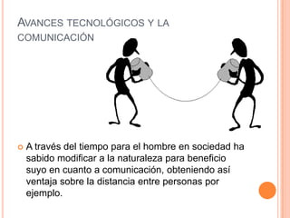 AVANCES TECNOLÓGICOS Y LA
COMUNICACIÓN




   A través del tiempo para el hombre en sociedad ha
    sabido modificar a la naturaleza para beneficio
    suyo en cuanto a comunicación, obteniendo así
    ventaja sobre la distancia entre personas por
    ejemplo.
 