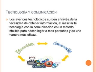 TECNOLOGÍA Y COMUNICACIÓN
    Los avances tecnológicos surgen a través de la
    necesidad de obtener información, el mesclar la
    tecnología con la comunicación es un método
    infalible para hacer llegar a mas personas y de una
    manera mas eficaz.
 