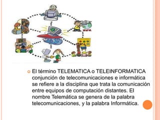    El término TELEMATICA o TELEINFORMATICA
    conjunción de telecomunicaciones e informática
    se refiere a la disciplina que trata la comunicación
    entre equipos de computación distantes. El
    nombre Telemática se genera de la palabra
    telecomunicaciones, y la palabra Informática.
 