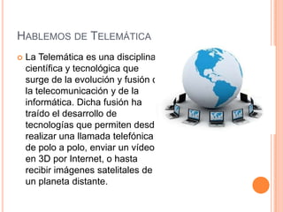 HABLEMOS DE TELEMÁTICA
   La Telemática es una disciplina
    científica y tecnológica que
    surge de la evolución y fusión de
    la telecomunicación y de la
    informática. Dicha fusión ha
    traído el desarrollo de
    tecnologías que permiten desde
    realizar una llamada telefónica
    de polo a polo, enviar un vídeo
    en 3D por Internet, o hasta
    recibir imágenes satelitales de
    un planeta distante.
 