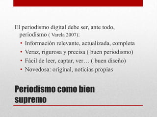 Periodismo como bien
supremo
El periodismo digital debe ser, ante todo,
periodismo ( Varela 2007):
• Información relevante, actualizada, completa
• Veraz, rigurosa y precisa ( buen periodismo)
• Fácil de leer, captar, ver… ( buen diseño)
• Novedosa: original, noticias propias
 