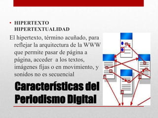 Características del
Periodismo Digital
• HIPERTEXTO
HIPERTEXTUALIDAD
El hipertexto, término acuñado, para
reflejar la arquitectura de la WWW
que permite pasar de página a
página, acceder a los textos,
imágenes fijas o en movimiento, y
sonidos no es secuencial
 
