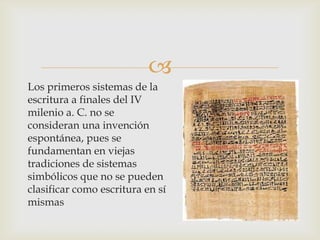 
Los primeros sistemas de la
escritura a finales del IV
milenio a. C. no se
consideran una invención
espontánea, pues se
fundamentan en viejas
tradiciones de sistemas
simbólicos que no se pueden
clasificar como escritura en sí
mismas
 