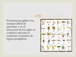 
El sistema jeroglífico fue
siempre difícil de
aprender, y en el
transcurso de los siglos se
complicó aún más al
aumentar el número de
signos jeroglíficos.
 