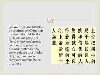 
Las muestras irrefutables
de escritura en China son
de alrededor del 1600 a.
C, la mayor parte del
léxico chino moderno se
compone de palabras
bisílabas, entendiendo
como palabra una unidad
léxica que se puede
combinar libremente en
una frase
 