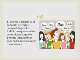 
El idioma o lengua es el
conjunto de reglas,
compartido por los
individuos que se están
comunicando, que les
permite intercambiar
esos pensamientos, ideas
o emociones
 