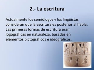 2.- La escritura
Actualmente los semiólogos y los lingüistas
consideran que la escritura es posterior al habla.
Las primeras formas de escritura eran
logográficas en naturaleza, basadas en
elementos pictográficos e ideográficos.

 