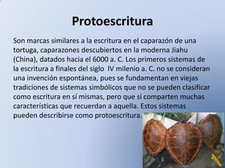 Protoescritura
Son marcas similares a la escritura en el caparazón de una
tortuga, caparazones descubiertos en la moderna Jiahu
(China), datados hacia el 6000 a. C. Los primeros sistemas de
la escritura a finales del siglo IV milenio a. C. no se consideran
una invención espontánea, pues se fundamentan en viejas
tradiciones de sistemas simbólicos que no se pueden clasificar
como escritura en sí mismas, pero que sí comparten muchas
características que recuerdan a aquella. Estos sistemas
pueden describirse como protoescritura.

 