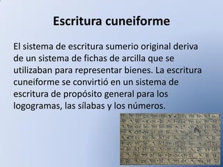 Escritura cuneiforme
El sistema de escritura sumerio original deriva
de un sistema de fichas de arcilla que se
utilizaban para representar bienes. La escritura
cuneiforme se convirtió en un sistema de
escritura de propósito general para los
logogramas, las sílabas y los números.

 