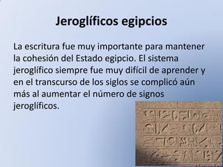 Jeroglíficos egipcios
La escritura fue muy importante para mantener
la cohesión del Estado egipcio. El sistema
jeroglífico siempre fue muy difícil de aprender y
en el transcurso de los siglos se complicó aún
más al aumentar el número de signos
jeroglíficos.

 