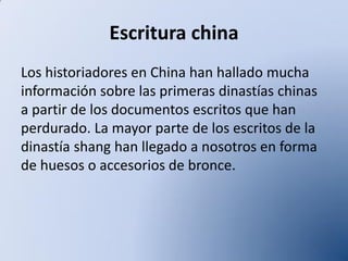 Escritura china
Los historiadores en China han hallado mucha
información sobre las primeras dinastías chinas
a partir de los documentos escritos que han
perdurado. La mayor parte de los escritos de la
dinastía shang han llegado a nosotros en forma
de huesos o accesorios de bronce.

 