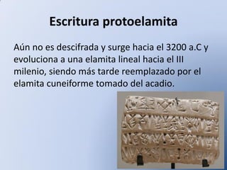 Escritura protoelamita
Aún no es descifrada y surge hacia el 3200 a.C y
evoluciona a una elamita lineal hacia el III
milenio, siendo más tarde reemplazado por el
elamita cuneiforme tomado del acadio.

 