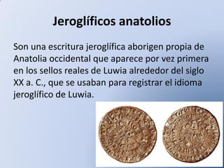 Jeroglíficos anatolios
Son una escritura jeroglífica aborigen propia de
Anatolia occidental que aparece por vez primera
en los sellos reales de Luwia alrededor del siglo
XX a. C., que se usaban para registrar el idioma
jeroglífico de Luwia.

 