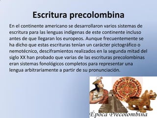 Escritura precolombina
En el continente americano se desarrollaron varios sistemas de
escritura para las lenguas indígenas de este continente incluso
antes de que llegaran los europeos. Aunque frecuentemente se
ha dicho que estas escrituras tenían un carácter pictográfico o
nemotécnico, desciframientos realizados en la segunda mitad del
siglo XX han probado que varias de las escrituras precolombinas
eran sistemas fonológicos completos para representar una
lengua arbitrariamente a partir de su pronunciación.

 