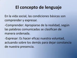 El concepto de lenguaje
En la vida social, las condiciones básicas son
comprender y expresar.
-Comprender: Apropiarse de la realidad, según
las palabras comunicadas se clasifican de
manera ordenada.
-Expresar: Es hacer eficaz nuestra voluntad,
actuando sobre los demás para dejar constancia
de nuestra presencia.

 