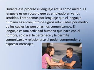 Durante ese proceso el lenguaje actúa como medio. El
lenguaje es un vocablo que es empleado en varios
sentidos. Entendemos por lenguaje que el lenguaje
humano es el conjunto de signos articulados por medio
de los cuales las personas nos comunicamos. El
lenguaje es una actividad humana que nace con el
hombre, sólo a él le pertenece y le permite
comunicarse y relacionarse al poder comprender y
expresar mensajes.

 