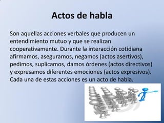 Actos de habla
Son aquellas acciones verbales que producen un
entendimiento mutuo y que se realizan
cooperativamente. Durante la interacción cotidiana
afirmamos, aseguramos, negamos (actos asertivos),
pedimos, suplicamos, damos órdenes (actos directivos)
y expresamos diferentes emociones (actos expresivos).
Cada una de estas acciones es un acto de habla.

 