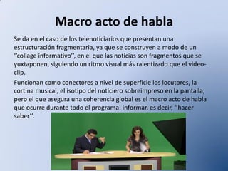 Macro acto de habla
Se da en el caso de los telenoticiarios que presentan una
estructuración fragmentaria, ya que se construyen a modo de un
‘’collage informativo’’, en el que las noticias son fragmentos que se
yuxtaponen, siguiendo un ritmo visual más ralentizado que el videoclip.
Funcionan como conectores a nivel de superficie los locutores, la
cortina musical, el isotipo del noticiero sobreimpreso en la pantalla;
pero el que asegura una coherencia global es el macro acto de habla
que ocurre durante todo el programa: informar, es decir, ‘’hacer
saber’’.

 