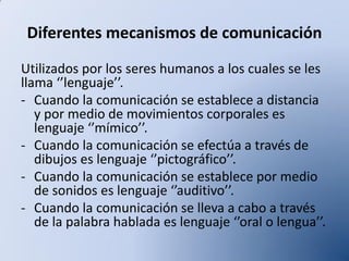 Diferentes mecanismos de comunicación
Utilizados por los seres humanos a los cuales se les
llama ‘’lenguaje’’.
- Cuando la comunicación se establece a distancia
y por medio de movimientos corporales es
lenguaje ‘’mímico’’.
- Cuando la comunicación se efectúa a través de
dibujos es lenguaje ‘’pictográfico’’.
- Cuando la comunicación se establece por medio
de sonidos es lenguaje ‘’auditivo’’.
- Cuando la comunicación se lleva a cabo a través
de la palabra hablada es lenguaje ‘’oral o lengua’’.

 